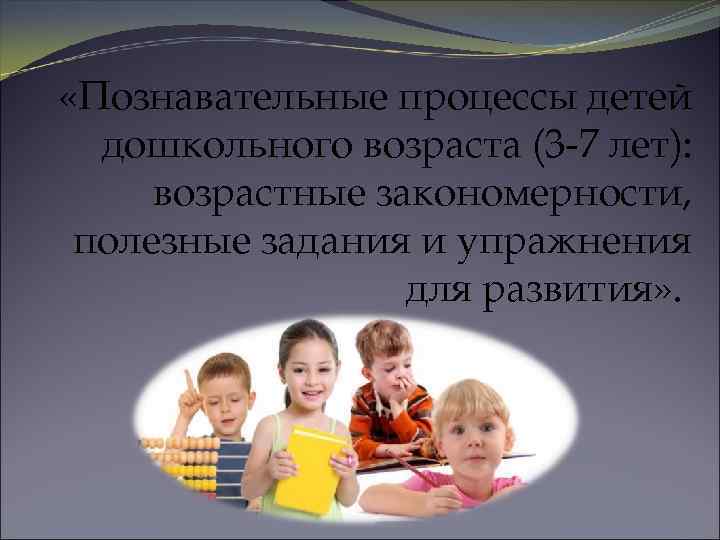  «Познавательные процессы детей дошкольного возраста (3 -7 лет): возрастные закономерности, полезные задания и