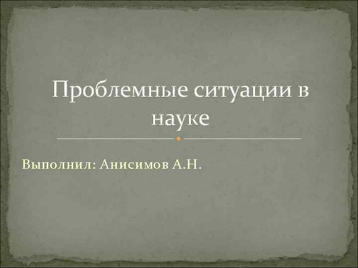 Проблемные ситуации в науке Выполнил: Анисимов А. Н. 