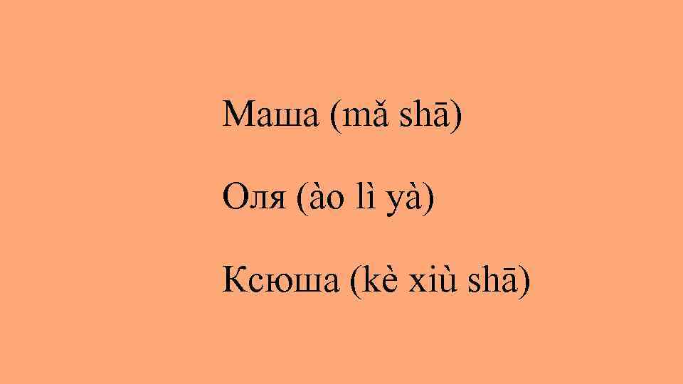 Маша (mǎ shā) Оля (ào lì yà) Ксюша (kè xiù shā) 