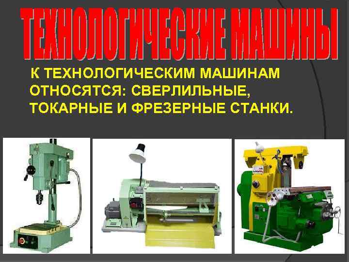 К ТЕХНОЛОГИЧЕСКИМ МАШИНАМ ОТНОСЯТСЯ: СВЕРЛИЛЬНЫЕ, ТОКАРНЫЕ И ФРЕЗЕРНЫЕ СТАНКИ. 
