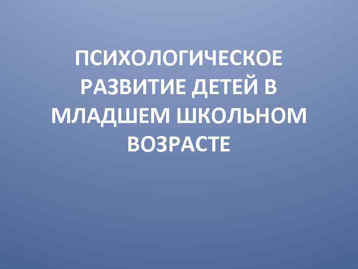 ПСИХОЛОГИЧЕСКОЕ РАЗВИТИЕ ДЕТЕЙ В МЛАДШЕМ ШКОЛЬНОМ ВОЗРАСТЕ 