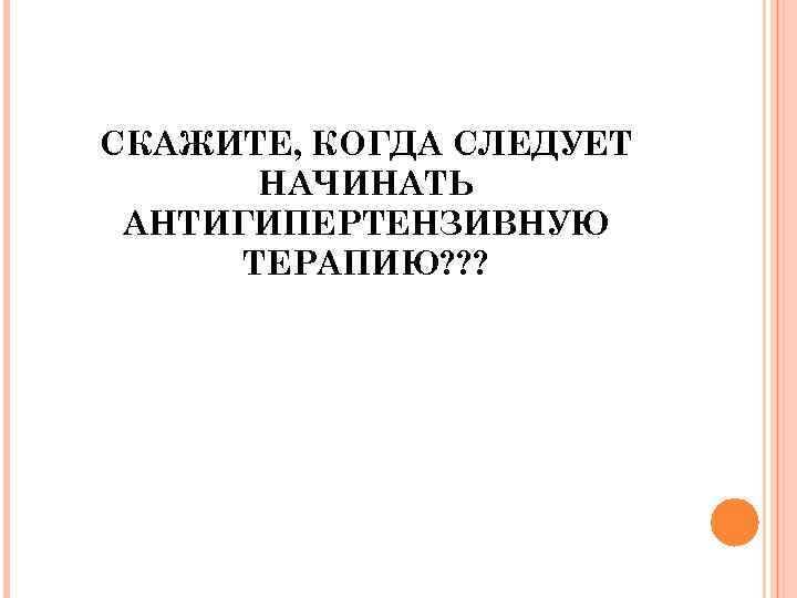 СКАЖИТЕ, КОГДА СЛЕДУЕТ НАЧИНАТЬ АНТИГИПЕРТЕНЗИВНУЮ ТЕРАПИЮ? ? ? 