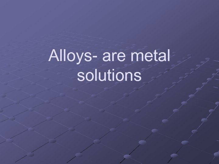 Alloys- are metal solutions 