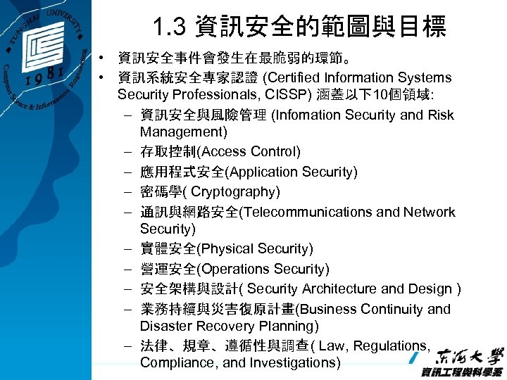 1. 3 資訊安全的範圖與目標 • 資訊安全事件會發生在最脆弱的環節。 • 資訊系統安全專家認證 (Certified Information Systems Security Professionals, CISSP) 涵蓋以下10個領域: