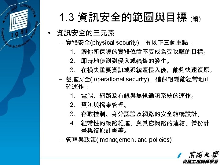 1. 3 資訊安全的範圖與目標 (續) • 資訊安全的三元素 – 實體安全(physical security)，有以下三個重點： 1. 讓你所保護的實體位置不要成為受攻擊的目標。 2. 即時地偵測到侵入或竊盜的發生。 3.