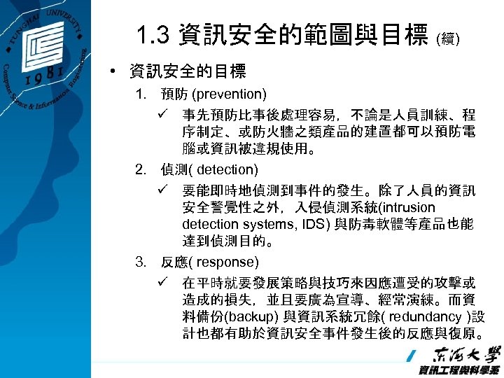 1. 3 資訊安全的範圖與目標 (續) • 資訊安全的目標 1. 預防 (prevention) ü 事先預防比事後處理容易，不論是人員訓練、程 序制定、或防火牆之類產品的建置都可以預防電 腦或資訊被違規使用。 2.