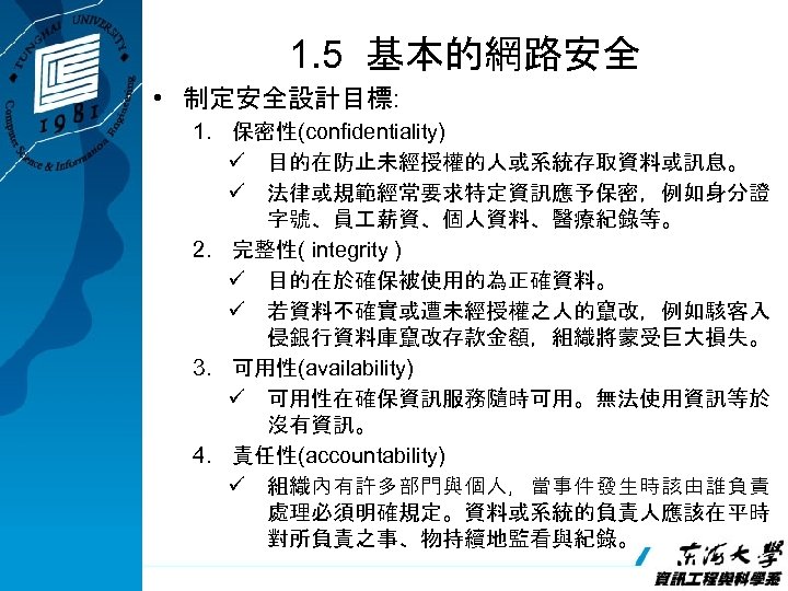 1. 5 基本的網路安全 • 制定安全設計目標: 1. 保密性(confidentiality) ü 目的在防止未經授權的人或系統存取資料或訊息。 ü 法律或規範經常要求特定資訊應予保密，例如身分證 字號、員 薪資、個人資料、醫療紀錄等。 2.