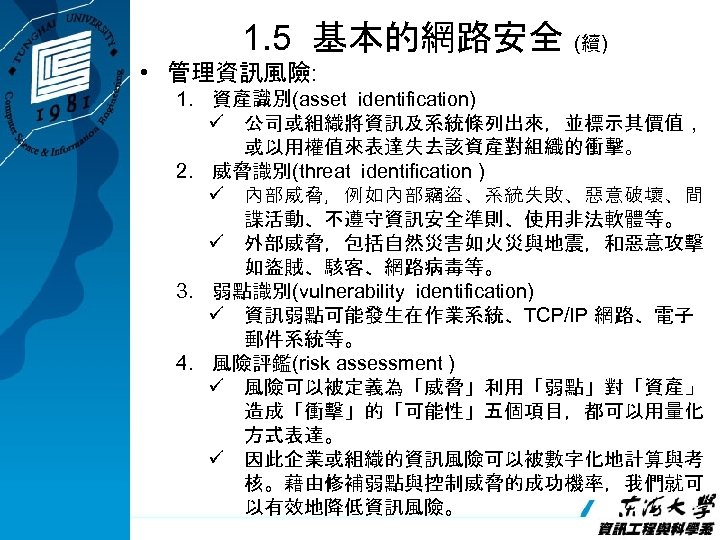 1. 5 基本的網路安全 (續) • 管理資訊風險: 1. 資產識別(asset identification) ü 公司或組織將資訊及系統條列出來，並標示其價值， 或以用權值來表達失去該資產對組織的衝擊。 2. 威脅識別(threat