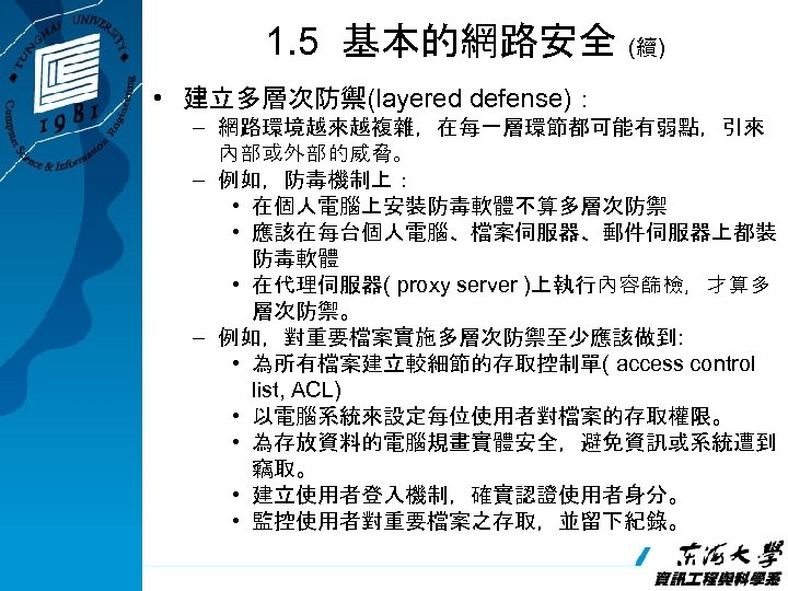 1. 5 基本的網路安全 (續) • 建立多層次防禦(layered defense)： – 網路環境越來越複雜，在每一層環節都可能有弱點，引來 內部或外部的威脅。 – 例如，防毒機制上： • 在個人電腦上安裝防毒軟體不算多層次防禦