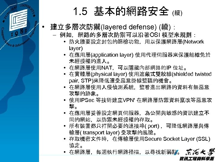 1. 5 基本的網路安全 (續) • 建立多層次防禦(layered defense) (續)： – 例如，網路的多層次防禦可以沿著OSI 模型來規劃： • 防火牆要設定封包的篩檢功能，用以保護網路層(Network layer)