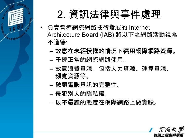 2. 資訊法律與事件處理 • 負責督導網際網路技術發展的 Internet Architecture Board (IAB) 將以下之網路活動視為 不道德: – 故意在未經授權的情況下竊用網際網路資源。 – 干擾正常的網際網路使用。