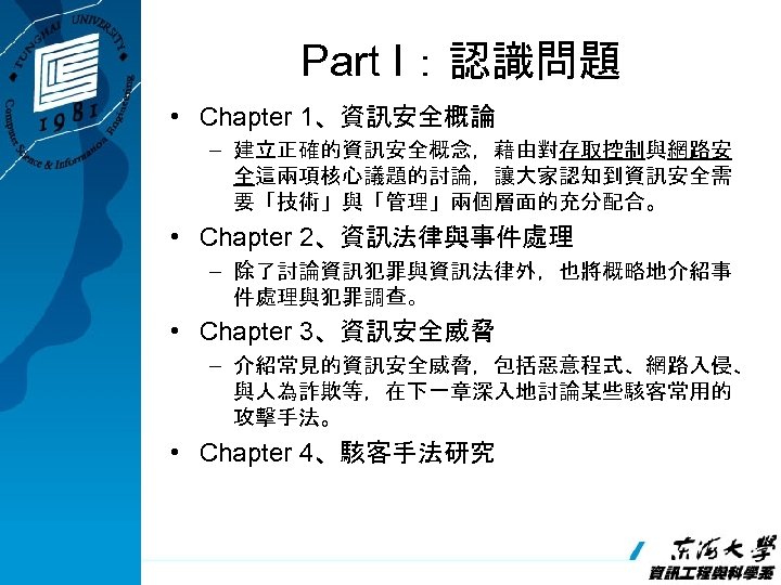 Part I：認識問題 • Chapter 1、資訊安全概論 – 建立正確的資訊安全概念，藉由對存取控制與網路安 全這兩項核心議題的討論，讓大家認知到資訊安全需 要「技術」與「管理」兩個層面的充分配合。 • Chapter 2、資訊法律與事件處理 – 除了討論資訊犯罪與資訊法律外，也將概略地介紹事