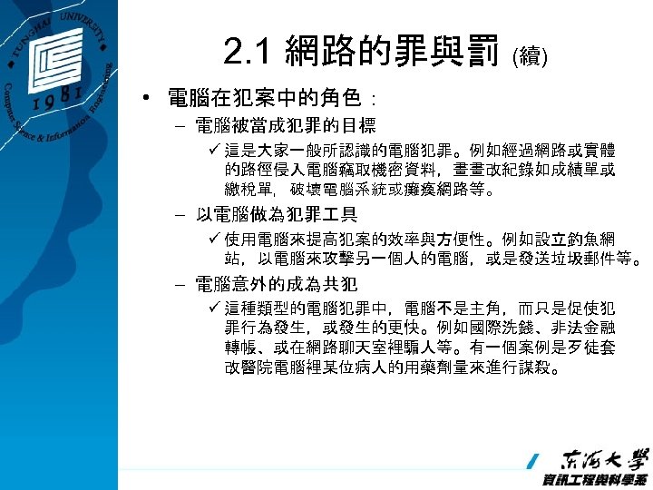 2. 1 網路的罪與罰 (續) • 電腦在犯案中的角色： – 電腦被當成犯罪的目標 ü 這是大家一般所認識的電腦犯罪。例如經過網路或實體 的路徑侵入電腦竊取機密資料，畫畫改紀錄如成績單或 繳稅單，破壞電腦系統或癱瘓網路等。 – 以電腦做為犯罪