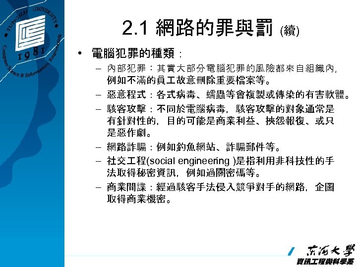 2. 1 網路的罪與罰 (續) • 電腦犯罪的種類： – 內部犯罪：其實大部分電腦犯罪的風險都來自組織內， 例如不滿的員 故意刪除重要檔案等。 – 惡意程式：各式病毒、蠕蟲等會複製或傳染的有害軟體。 – 駭客攻擊：不同於電腦病毒，駭客攻擊的對象通常是