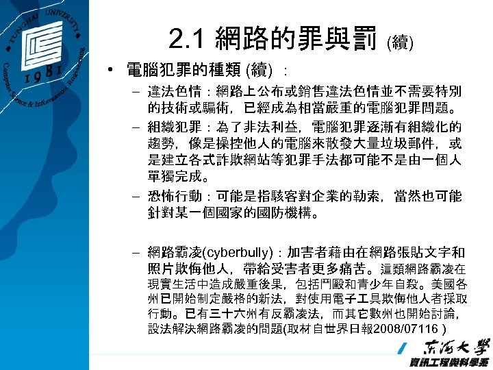 2. 1 網路的罪與罰 (續) • 電腦犯罪的種類 (續) ： – 違法色情：網路上公布或銷售違法色情並不需要特別 的技術或騙術，已經成為相當嚴重的電腦犯罪問題。 – 組織犯罪：為了非法利益，電腦犯罪逐漸有組織化的 趨勢，像是操控他人的電腦來散發大量垃圾郵件，或