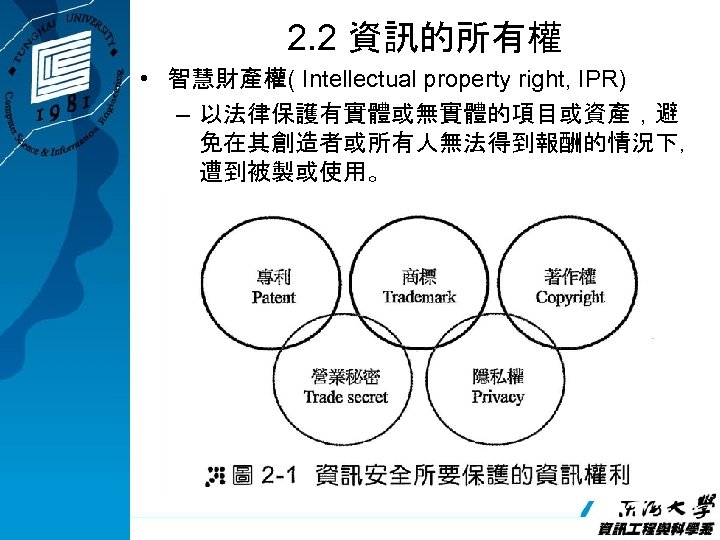 2. 2 資訊的所有權 • 智慧財產權( Intellectual property right, IPR) – 以法律保護有實體或無實體的項目或資產，避 免在其創造者或所有人無法得到報酬的情況下， 遭到被製或使用。 