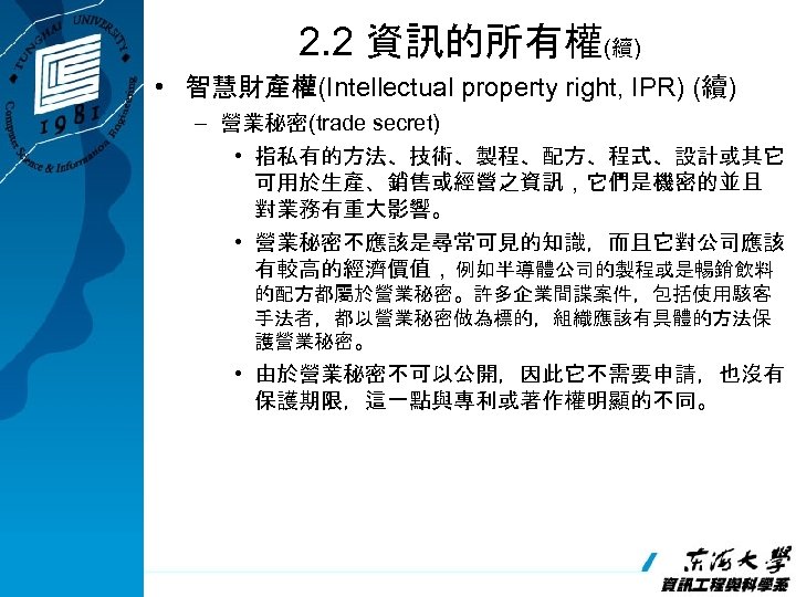 2. 2 資訊的所有權(續) • 智慧財產權(Intellectual property right, IPR) (續) – 營業秘密(trade secret) • 指私有的方法、技術、製程、配方、程式、設計或其它