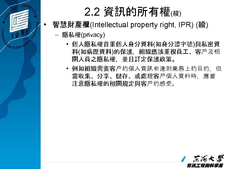 2. 2 資訊的所有權(續) • 智慧財產權(Intellectual property right, IPR) (續) – 隱私權(privacy) • 個人隱私權首重個人身分資料(如身分證字號)與私密資 料(如病歷資料)的保護，組織應該重視員