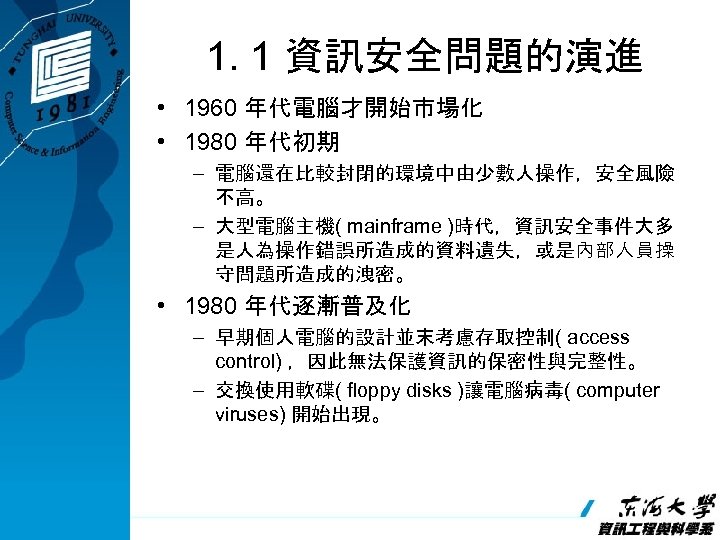 1. 1 資訊安全問題的演進 • 1960 年代電腦才開始市場化 • 1980 年代初期 – 電腦還在比較封閉的環境中由少數人操作，安全風險 不高。 – 大型電腦主機(