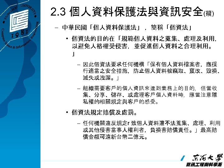 2. 3 個人資料保護法與資訊安全(續) – 中華民國「個人資料保護法」 ，簡稱「個資法」 • 個資法的目的在「規範個人資料之蒐集、處理及利用， 以避免人格權受侵害，並促進個人資料之合理利用。 」 – 因此個資法要求任何機構「保有個人資料檔案者，應採 行適當之安全措施，防止個人資料被竊取、竄改、毀損、 滅失或洩漏。」