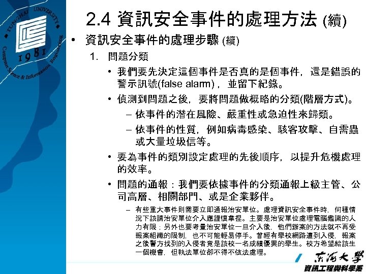 2. 4 資訊安全事件的處理方法 (續) • 資訊安全事件的處理步驟 (續) 1. 問題分類 • 我們要先決定這個事件是否真的是個事件，還是錯誤的 警示訊號(false alarm) ，並留下紀錄。