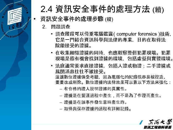 2. 4 資訊安全事件的處理方法 (續) • 資訊安全事件的處理步驟 (續) 2. 問題調查 • 調查階段可以倚重電腦鑑識 ( computer forensics