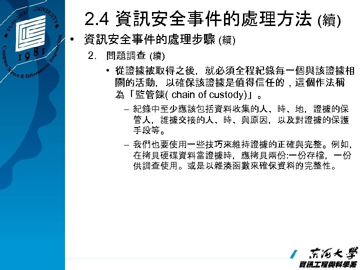 2. 4 資訊安全事件的處理方法 (續) • 資訊安全事件的處理步驟 (續) 2. 問題調查 (續) • 從證據被取得之後，就必須全程紀錄每一個與該證據相 關的活動，以確保該證據是值得信任的，這個作法稱 為「監管鍊(