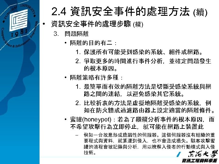 2. 4 資訊安全事件的處理方法 (續) • 資訊安全事件的處理步驟 (續) 3. 問題隔離 • 隔離的目的有二： 1. 保護所有可能受到感染的系統、組件或網路。 2.