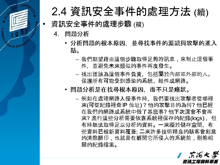 2. 4 資訊安全事件的處理方法 (續) • 資訊安全事件的處理步驟 (續) 4. 問題分析 • 分析問題的根本原因，並尋找事件的源頭與攻擊的進入 點。 – 我們期望藉由這個步驟取得足夠的訊息，來制止這個事