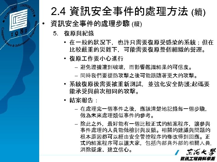 2. 4 資訊安全事件的處理方法 (續) • 資訊安全事件的處理步驟 (續) 5. 復原與紀錄 • 在一般的狀況下，也許只需要復原受感染的系統；但在 比較嚴重的災難下，可能需要復原整個組織的營運。 • 復原