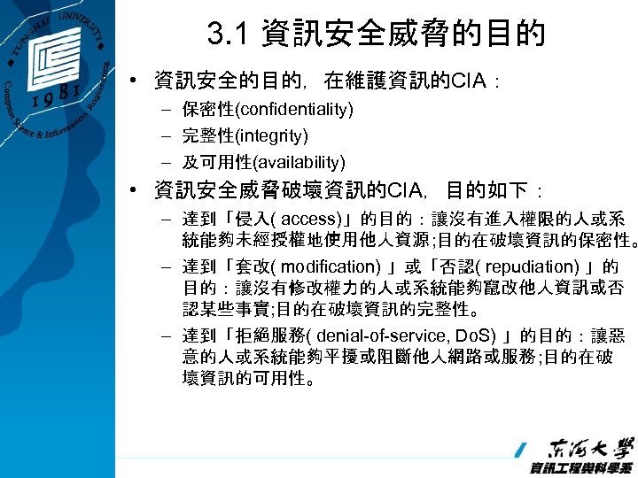 3. 1 資訊安全威脅的目的 • 資訊安全的目的，在維護資訊的CIA： – 保密性(confidentiality) – 完整性(integrity) – 及可用性(availability) • 資訊安全威脅破壞資訊的CIA，目的如下： –
