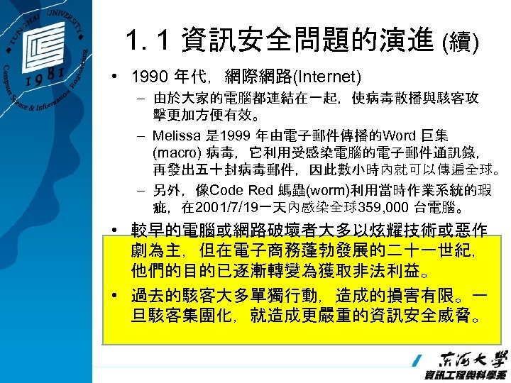 1. 1 資訊安全問題的演進 (續) • 1990 年代，網際網路(Internet) – 由於大家的電腦都連結在一起，使病毒散播與駭客攻 擊更加方便有效。 – Melissa 是 1999