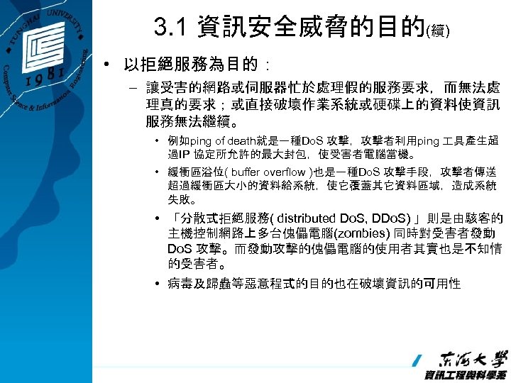 3. 1 資訊安全威脅的目的(續) • 以拒絕服務為目的： – 讓受害的網路或伺服器忙於處理假的服務要求，而無法處 理真的要求；或直接破壞作業系統或硬碟上的資料使資訊 服務無法繼續。 • 例如ping of death就是一種Do. S