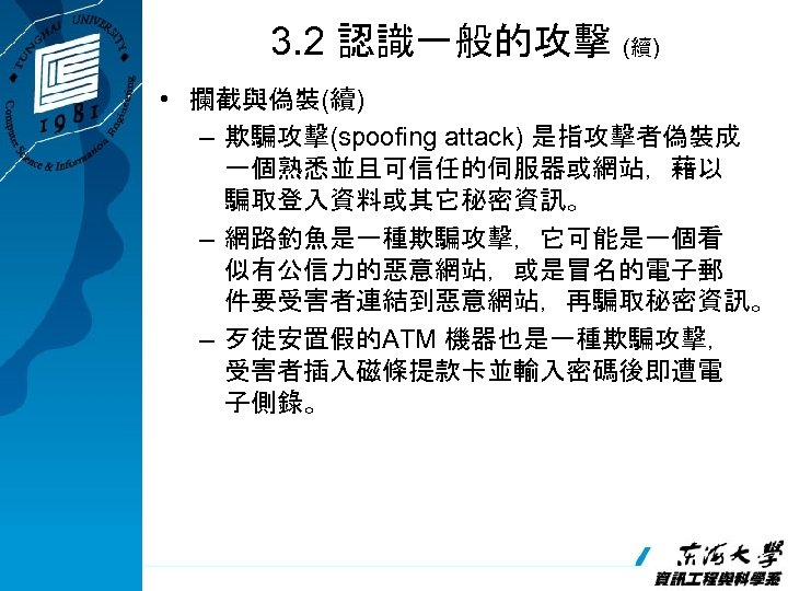 3. 2 認識一般的攻擊 (續) • 攔截與偽裝(續) – 欺騙攻擊(spoofing attack) 是指攻擊者偽裝成 一個熟悉並且可信任的伺服器或網站，藉以 騙取登入資料或其它秘密資訊。 – 網路釣魚是一種欺騙攻擊，它可能是一個看