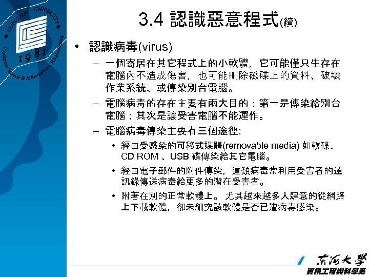 3. 4 認識惡意程式(續) • 認識病毒(virus) – 一個寄居在其它程式上的小軟體，它可能僅只生存在 電腦內不造成傷害，也可能刪除磁碟上的資料、破壞 作業系統、或傳染別台電腦。 – 電腦病毒的存在主要有兩大目的：第一是傳染給別台 電腦；其次是讓受害電腦不能運作。 – 電腦病毒傳染主要有三個途徑: