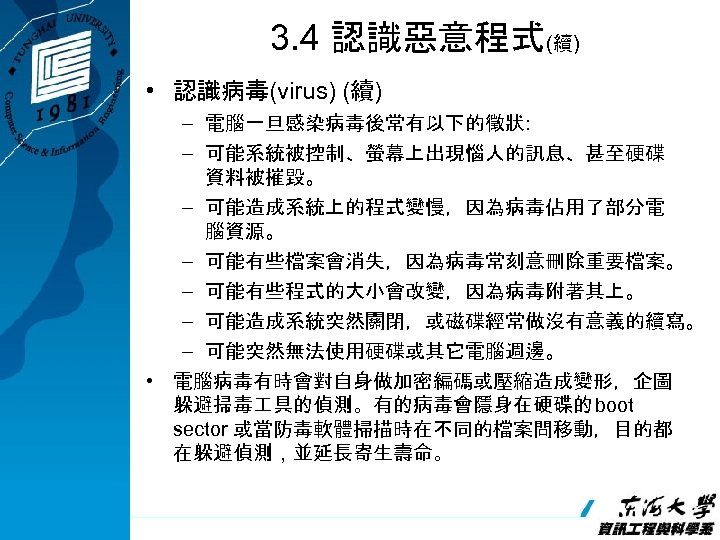3. 4 認識惡意程式(續) • 認識病毒(virus) (續) – 電腦一旦感染病毒後常有以下的徵狀: – 可能系統被控制、螢幕上出現惱人的訊息、甚至硬碟 資料被摧毀。 – 可能造成系統上的程式變慢，因為病毒佔用了部分電 腦資源。