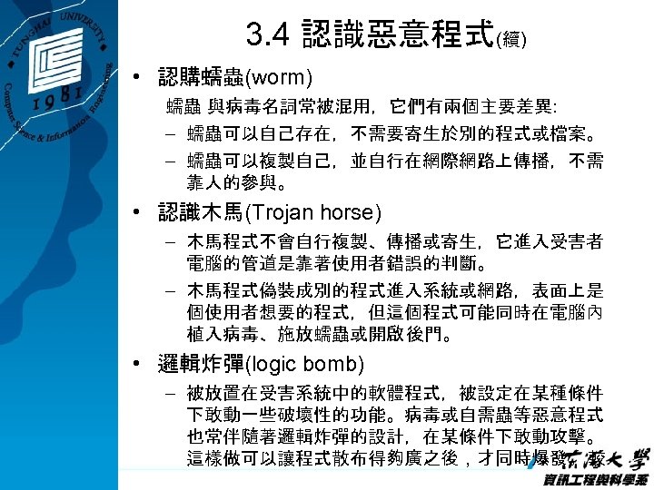 3. 4 認識惡意程式(續) • 認購蠕蟲(worm) 蠕蟲 與病毒名詞常被混用，它們有兩個主要差異: – 蠕蟲可以自己存在，不需要寄生於別的程式或檔案。 – 蠕蟲可以複製自己，並自行在網際網路上傳播，不需 靠人的參與。 • 認識木馬(Trojan
