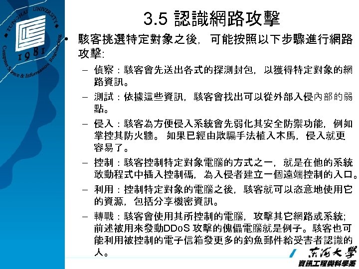 3. 5 認識網路攻擊 • 駭客挑選特定對象之後，可能按照以下步驟進行網路 攻擊: – 偵察：駭客會先送出各式的探測封包，以獲得特定對象的網 路資訊。 – 測試：依據這些資訊，駭客會找出可以從外部入侵內部的弱 點。 – 侵入：駭客為方便侵入系統會先弱化其安全防禦功能，例如