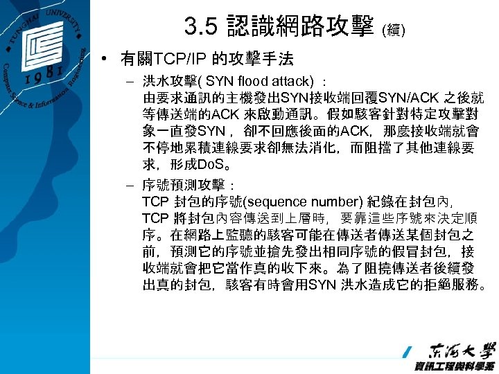 3. 5 認識網路攻擊 (續) • 有關TCP/IP 的攻擊手法 – 洪水攻擊( SYN flood attack) ： 由要求通訊的主機發出SYN接收端回覆SYN/ACK