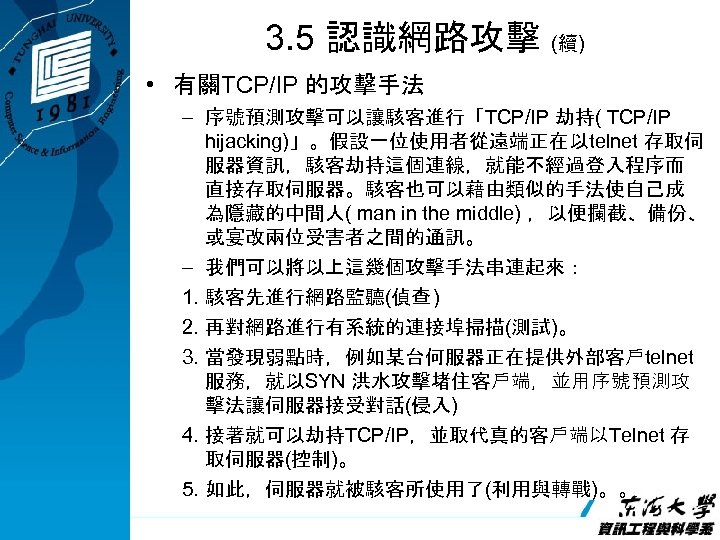 3. 5 認識網路攻擊 (續) • 有關TCP/IP 的攻擊手法 – 序號預測攻擊可以讓駭客進行「TCP/IP 劫持( TCP/IP hijacking)」。假設一位使用者從遠端正在以telnet 存取伺 服器資訊，駭客劫持這個連線，就能不經過登入程序而