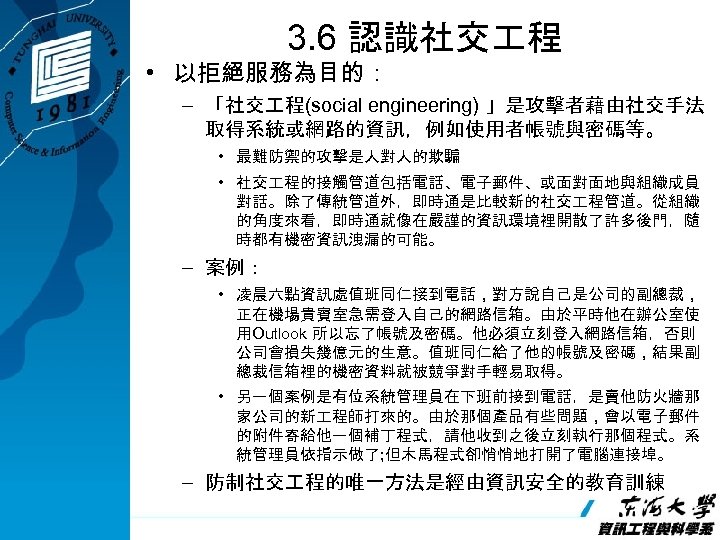 3. 6 認識社交 程 • 以拒絕服務為目的： – 「社交 程(social engineering) 」是攻擊者藉由社交手法 取得系統或網路的資訊，例如使用者帳號與密碼等。 • 最難防禦的攻擊是人對人的欺騙