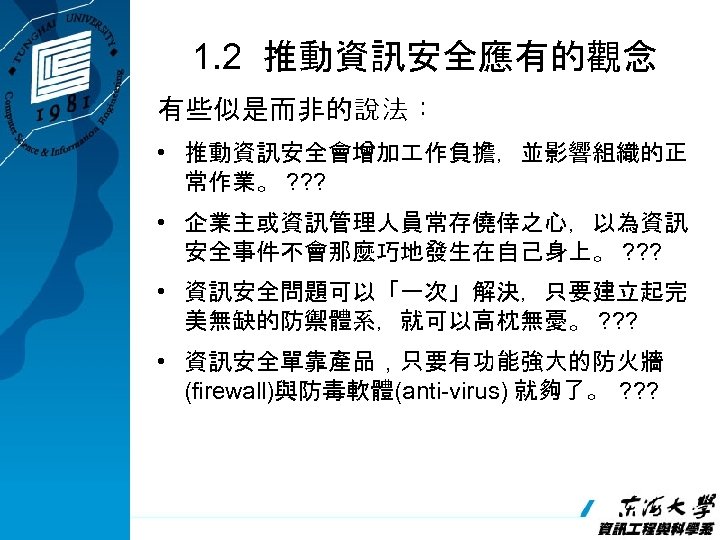 1. 2 推動資訊安全應有的觀念 有些似是而非的說法： • 推動資訊安全會增加 作負擔，並影響組織的正 常作業。 ? ? ? • 企業主或資訊管理人員常存僥倖之心，以為資訊 安全事件不會那麼巧地發生在自己身上。