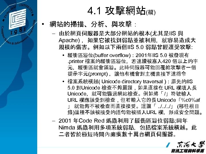 4. 1 攻擊網站(續) • 網站的掃描、分析、與攻擊： – 由於網頁伺服器是大部分網站的根本(尤其是IIS 與 Apache) ，如果它被找到弱點並被利用，就容易造成大 規模的傷害。例如以下兩個IIS 5. 0 弱點曾經遭受攻擊: