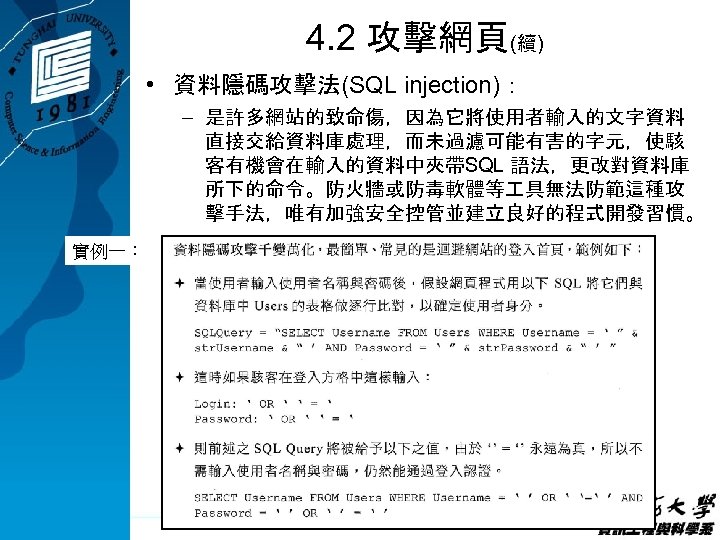 4. 2 攻擊網頁(續) • 資料隱碼攻擊法(SQL injection)： – 是許多網站的致命傷，因為它將使用者輸入的文字資料 直接交給資料庫處理，而未過濾可能有害的字元，使駭 客有機會在輸入的資料中夾帶SQL 語法，更改對資料庫 所下的命令。防火牆或防毒軟體等 具無法防範這種攻 擊手法，唯有加強安全控管並建立良好的程式開發習慣。
