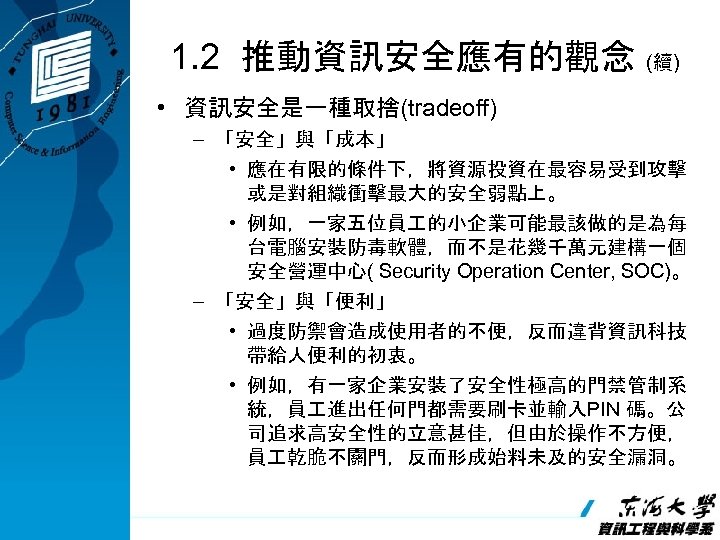 1. 2 推動資訊安全應有的觀念 (續) • 資訊安全是一種取捨(tradeoff) – 「安全」與「成本」 • 應在有限的條件下，將資源投資在最容易受到攻擊 或是對組織衝擊最大的安全弱點上。 • 例如，一家五位員 的小企業可能最該做的是為每