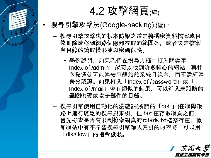 4. 2 攻擊網頁(續) • 搜尋引擎攻擊法(Google-hacking) (續)： – 搜尋引擎攻擊法的根本防禦之道是將機密資料檔案或目 錄刪除或移到網路伺服器存取的範圍外，或者設定檔案 與目錄的讀取權限並以密碼保護。 • 舉例說明，如果我們在搜尋方框中打入關鍵字「 lndex of