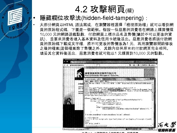 4. 2 攻擊網頁(續) • 隱藏欄位攻擊法(hidden-field-tampering)： • 大部分網頁以HTML 語法寫成，在瀏覽器裡選擇「檢視原始檔」就可以看到網 頁的原始程式碼，下圖是一個範例。假設一位惡意的消費者在網路上購買價值 10, 000 元的網路遊戲點數，付款網頁上標示品名及售價(屬於不可以更改的資 訊) ，並要求消費者填入基本資料及信用卡號後送出。惡意消費者將該付款網