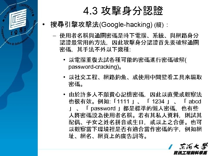 4. 3 攻擊身分認證 • 搜尋引擎攻擊法(Google-hacking) (續)： – 使用者名稱與通關密碼是時下電腦、系統、與網路身分 認證最常用的方法，因此攻擊身分認證首先要破解通關 密碼，其手法不外以下幾種: • 以電腦重復去試各種可能的密碼進行密碼破解( password-cracking)。 •