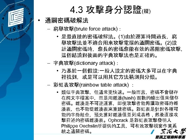 4. 3 攻擊身分認證(續) • 通關密碼破解法 – 窮舉攻擊(brute force attack)： • 是最直接的密碼破解法。(1)由於運算時間過長，窮 舉攻擊法並不適合用來攻擊電腦的通關密碼。(2)設 計通關密碼時，愈長的密碼愈能有效的遏阻密碼攻擊， 這個結論對後面的字典攻擊法也是正確的。