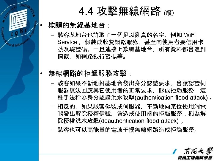 4. 4 攻擊無線網路 (續) • 欺騙的無線基地台： – 駭客基地台也許取了一個足以亂真的名字，例如 Wi. Fi Service ，假裝成收費網路服務，甚至向使用者要信用卡 號及驗證碼。一旦連接上欺騙基地台，所有資料都會遭到 攔截，如網路銀行密碼等。